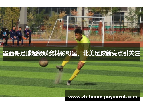 墨西哥足球超级联赛精彩纷呈,北美足球新亮点引关注 墨西哥足球超级联赛精彩纷呈,北美足球新亮点引关注