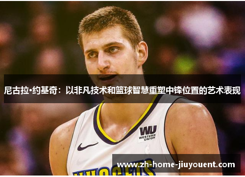 尼古拉·约基奇：以非凡技术和篮球智慧重塑中锋位置的艺术表现