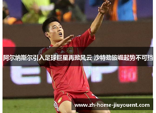 阿尔纳斯尔引入足球巨星再掀风云 沙特劲旅崛起势不可挡