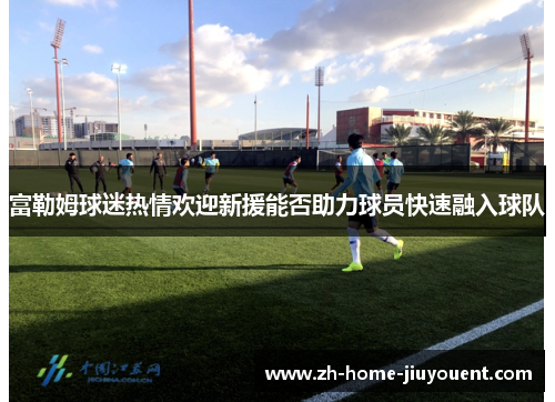 富勒姆球迷热情欢迎新援能否助力球员快速融入球队 富勒姆球迷热情欢迎新援能否助力球员快速融入球队