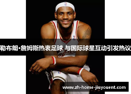 勒布朗·詹姆斯热衷足球 与国际球星互动引发热议 勒布朗·詹姆斯热衷足球 与国际球星互动引发热议
