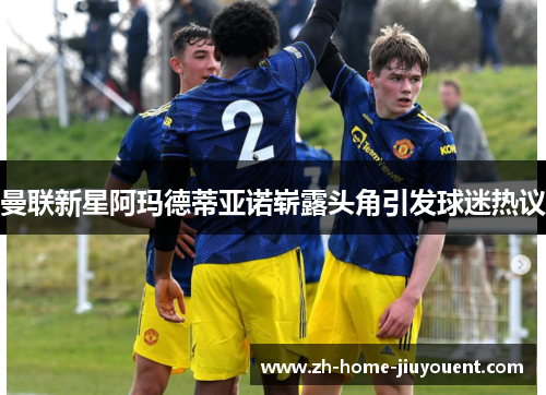 曼联新星阿玛德蒂亚诺崭露头角引发球迷热议 曼联新星阿玛德蒂亚诺崭露头角引发球迷热议