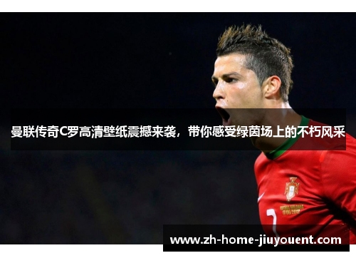 曼联传奇C罗高清壁纸震撼来袭，带你感受绿茵场上的不朽风采